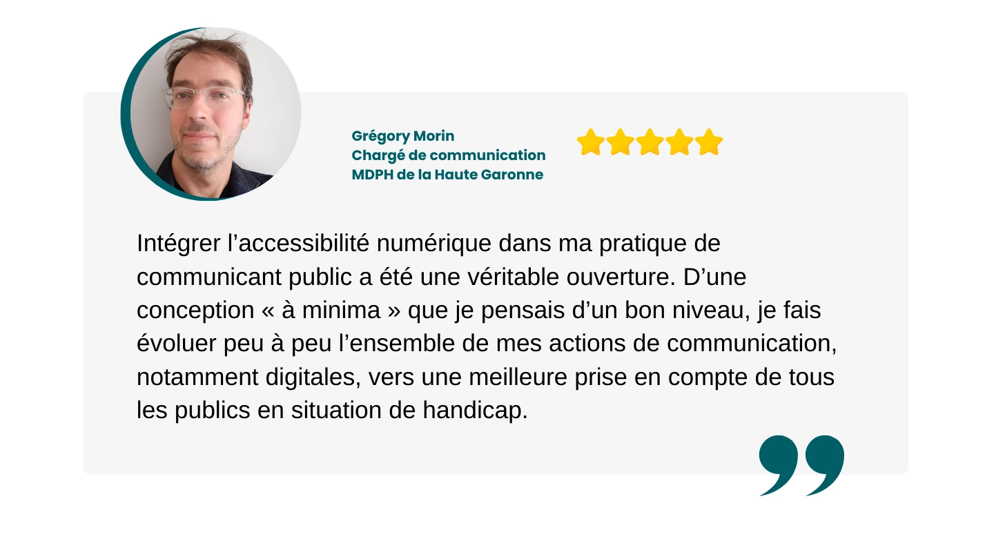 témoignage de Grégory Morin : "Intégrer l’accessibilité numérique dans ma pratique de communicant public a été une véritable ouverture. D’une conception « à minima » que je pensais d’un bon niveau, je fais évoluer peu à peu l’ensemble de mes actions de communication, notamment digitales, vers une meilleure prise en compte de tous les publics en situation de handicap."